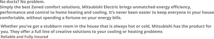 No ducts? No problem. Simply the best Zoned comfort solutions, Mitsubishi Electric brings unmatched energy efficiency, performance and control to home heating and cooling. It’s never been easier to keep everyone in your house comfortable, without spending a fortune on your energy bills. Whether you’ve got a stubborn room in the house that is always hot or cold, Mitsubishi has the product for you. They offer a full line of creative solutions to your cooling or heating problems Reliable and Fully Insured