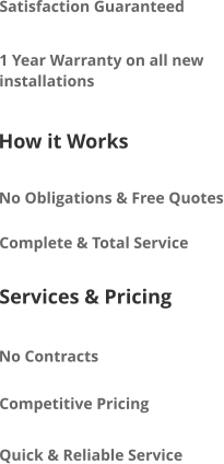 Satisfaction Guaranteed 1 Year Warranty on all new installations How it Works No Obligations & Free Quotes Complete & Total Service Services & Pricing No Contracts Competitive Pricing Quick & Reliable Service