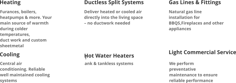 Heating Ductless Split Systems Deliver heated or cooled air directly into the living space – no ductwork needed Gas Lines & Fittings Natural gas line installation for BBQS,Fireplaces and other appliances Furances, boilers, heatpumps & more. Your main source of warmth during colder temperatures, duct work and custom sheetmetal  Cooling  Central air conditioning. Reliable well maintained cooling systems  Hot Water Heaters T ank & tankless systems  Light Commercial Service  We perform preventative maintenance to ensure reliable performance